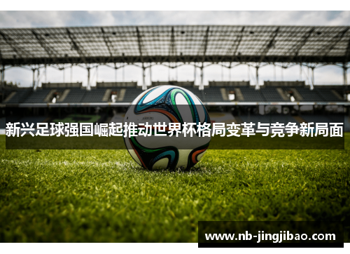新兴足球强国崛起推动世界杯格局变革与竞争新局面