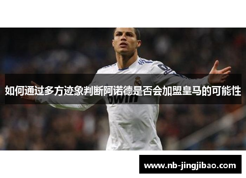 如何通过多方迹象判断阿诺德是否会加盟皇马的可能性