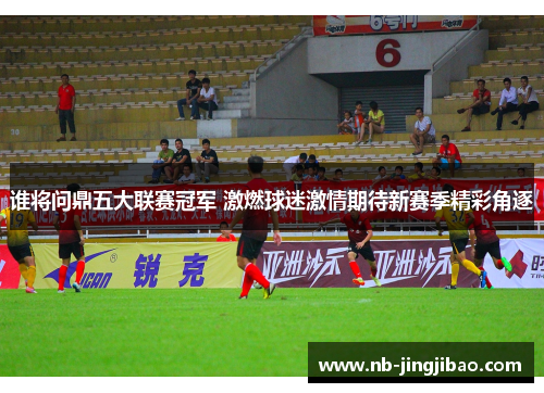 谁将问鼎五大联赛冠军 激燃球迷激情期待新赛季精彩角逐