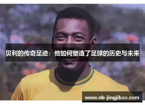 贝利的传奇足迹：他如何塑造了足球的历史与未来