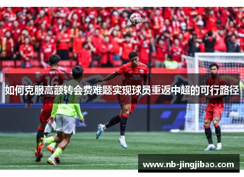 如何克服高额转会费难题实现球员重返中超的可行路径