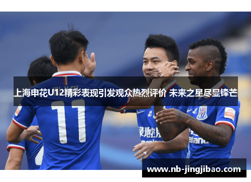 上海申花U12精彩表现引发观众热烈评价 未来之星尽显锋芒