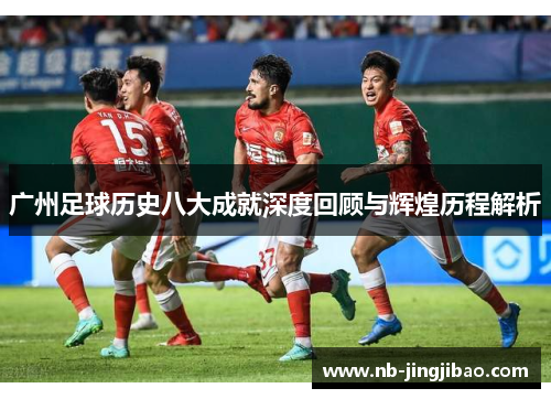 广州足球历史八大成就深度回顾与辉煌历程解析