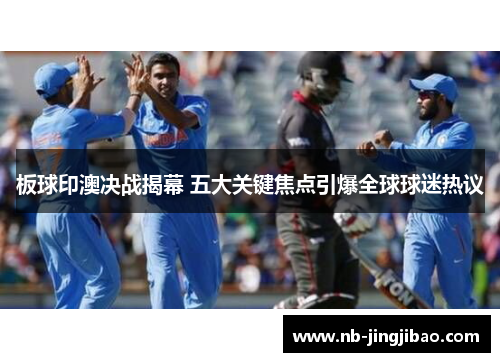 板球印澳决战揭幕 五大关键焦点引爆全球球迷热议