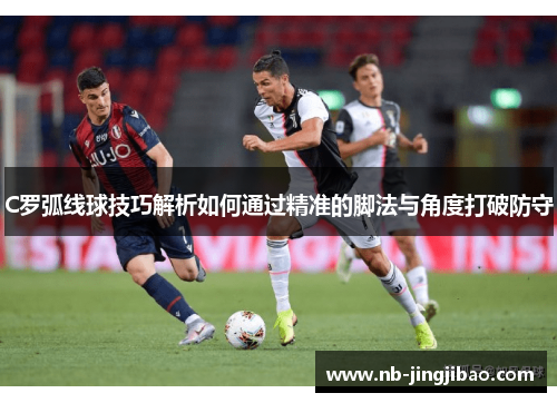 C罗弧线球技巧解析如何通过精准的脚法与角度打破防守