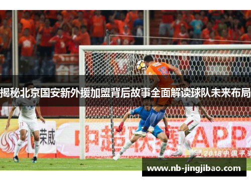 揭秘北京国安新外援加盟背后故事全面解读球队未来布局