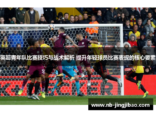 英超青年队比赛技巧与战术解析 提升年轻球员比赛表现的核心要素