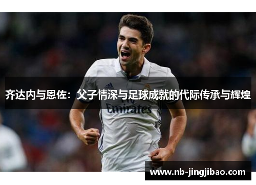 齐达内与恩佐：父子情深与足球成就的代际传承与辉煌