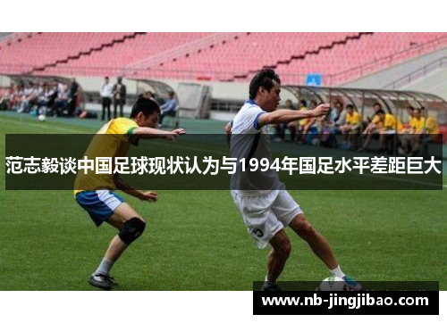 范志毅谈中国足球现状认为与1994年国足水平差距巨大