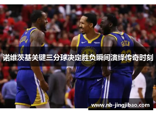 诺维茨基关键三分球决定胜负瞬间演绎传奇时刻