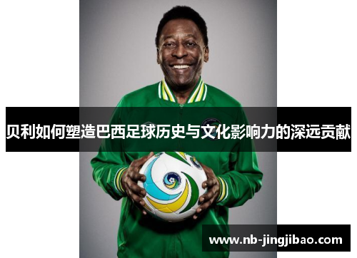 贝利如何塑造巴西足球历史与文化影响力的深远贡献