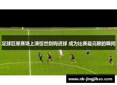 足球巨星赛场上演惊世倒钩进球 成为比赛最亮眼的瞬间 足球巨星赛场上演惊世倒钩进球 成为比赛最亮眼的瞬间
