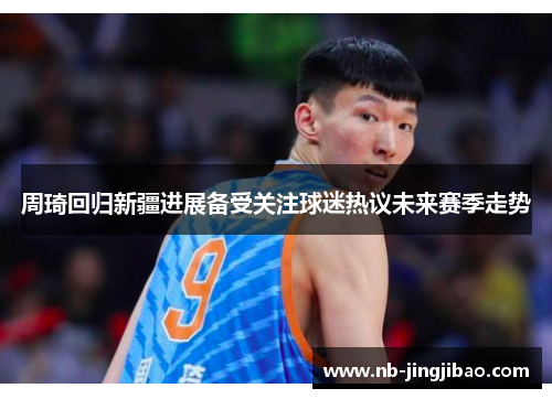 周琦回归新疆进展备受关注球迷热议未来赛季走势 周琦回归新疆进展备受关注球迷热议未来赛季走势
