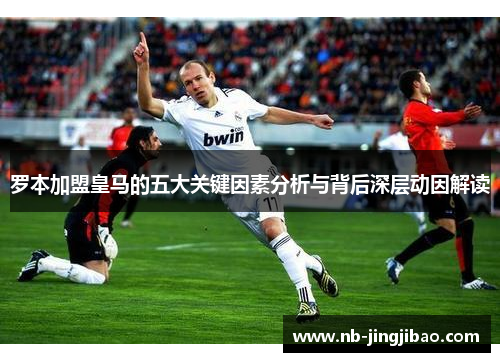 罗本加盟皇马的五大关键因素分析与背后深层动因解读 罗本加盟皇马的五大关键因素分析与背后深层动因解读